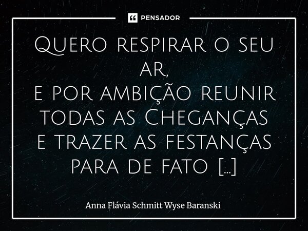 Quero respirar o seu ar, e por ambição reunir todas as Cheganças e trazer as festanças para de fato encantar, nutrir mútuo venerar para te enamorar. ... Quero ... Frase de Anna Flávia Schmitt Wyse Baranski.