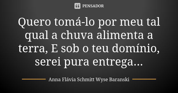 Quero tomá-lo por meu tal qual a chuva alimenta a terra, E sob o teu domínio, serei pura entrega...... Frase de Anna Flávia Schmitt Wyse Baranski.