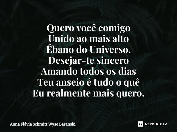 ⁠Quero você comigo Unido ao mais alto Ébano do Universo, Desejar-te sincero Amando todos os dias Teu anseio é tudo o quê Eu realmente mais quero.... Frase de Anna Flávia Schmitt Wyse Baranski.