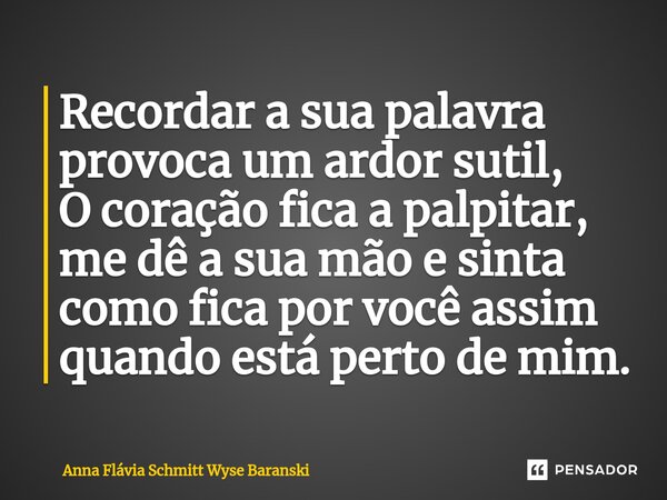 ⁠Recordar a sua palavra provoca um ardor sutil, O coração fica a palpitar, me dê a sua mão e sinta como fica por você assim quando está perto de mim.... Frase de Anna Flávia Schmitt Wyse Baranski.
