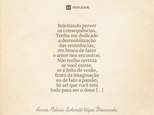 ⁠Rejeitando prever
as consequências,
Tenho me dedicado
a desmobilização
das resistências;
em busca de fazer
o amor nos encontrar. Não tenho certeza
se você exis... Frase de Anna Flávia Schmitt Wyse Baranski.