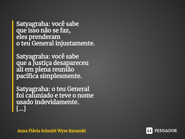 ⁠Satyagraha: você sabe que isso não se faz, eles prenderam o teu General injustamente. Satyagraha: você sabe que a Justiça desapareceu ali em plena reunião pací... Frase de Anna Flávia Schmitt Wyse Baranski.