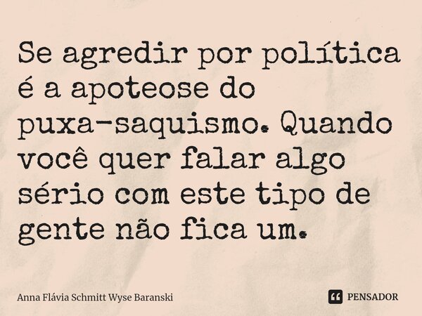 ⁠Se agredir por política é a apoteose do puxa-saquismo. Quando você quer falar algo sério com este tipo de gente não fica um.... Frase de Anna Flávia Schmitt Wyse Baranski.