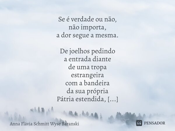 Se é verdade ou não, não importa, a dor segue a mesma. De joelhos pedindo a entrada diante de uma tropa estrangeira com a bandeira da sua própria Pátria estend... Frase de Anna Flávia Schmitt Wyse Baranski.