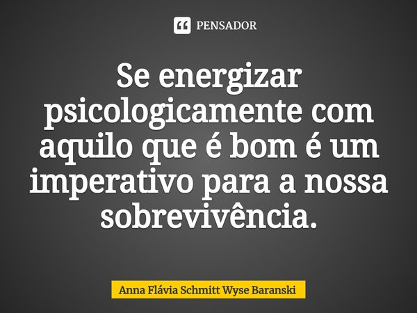 ⁠Se energizar psicologicamente com aquilo que é bom é um imperativo para a nossa sobrevivência.... Frase de Anna Flávia Schmitt Wyse Baranski.