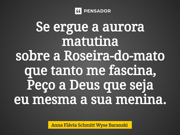⁠Se ergue a aurora matutina sobre a Roseira-do-mato que tanto me fascina, Peço a Deus que seja eu mesma a sua menina.... Frase de Anna Flávia Schmitt Wyse Baranski.