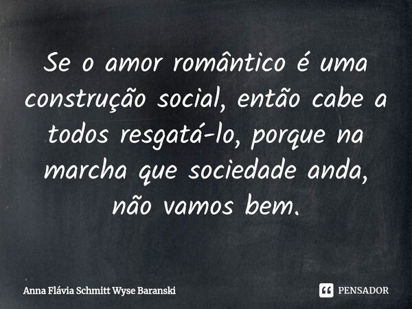 ⁠Se o amor romântico é uma construção social, então cabe a todos resgatá-lo, porque na marcha que sociedade anda, não vamos bem.... Frase de Anna Flávia Schmitt Wyse Baranski.