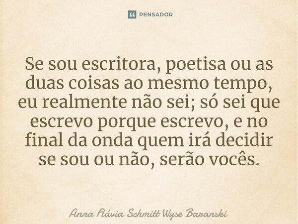 Se sou escritora, poetisa ou as duas coisas ao mesmo tempo, eu realmente não sei; só sei que escrevo porque escrevo, e no final da onda quem irá decidir se sou... Frase de Anna Flávia Schmitt Wyse Baranski.