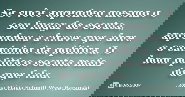 Se você aprendeu mesmo o seu lugar de escuta, aprendeu a chave que abre o caminho da política. O bom político escuta mais do que fala.... Frase de Anna Flávia Schmitt Wyse Baranski.