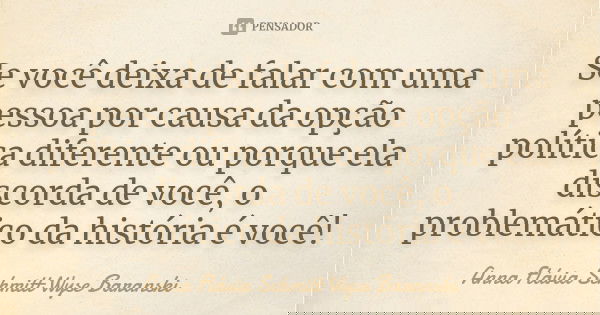 Se você deixa de falar com uma pessoa por causa da opção política diferente ou porque ela discorda de você, o problemático da história é você!... Frase de Anna Flávia Schmitt Wyse Baranski.