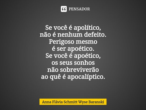 ⁠Se você é apolítico,
não é nenhum defeito. Perigoso mesmo
é ser apoético. Se você é apoético,
os seus sonhos
não sobreviverão
ao quê é apocalíptico.... Frase de Anna Flávia Schmitt Wyse Baranski.