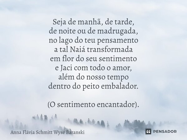 ⁠Seja de manhã, de tarde, de noite ou de madrugada, no lago do teu pensamento a tal Naiá transformada em flor do seu sentimento e Jaci com todo o amor, além do ... Frase de Anna Flávia Schmitt Wyse Baranski.