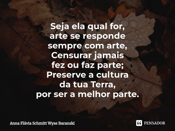 ⁠Seja ela qual for,
arte se responde
sempre com arte,
Censurar jamais
fez ou faz parte;
Preserve a cultura
da tua Terra,
por ser a melhor parte.... Frase de Anna Flávia Schmitt Wyse Baranski.