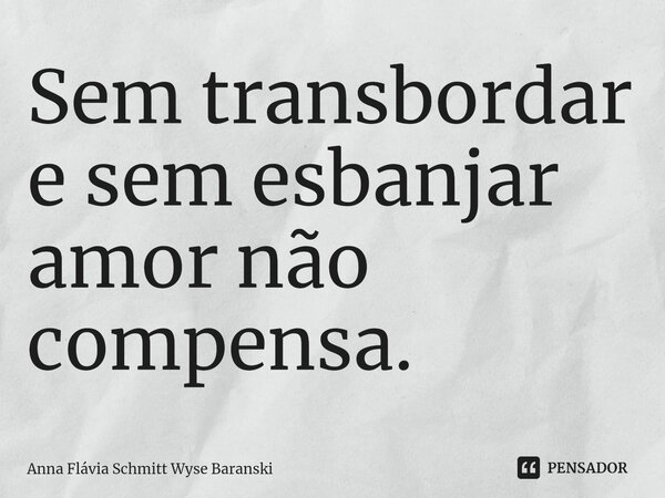 ⁠Sem transbordar e sem esbanjar amor não compensa.... Frase de Anna Flávia Schmitt Wyse Baranski.