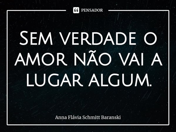 ⁠Sem verdade o amor não vai a lugar algum.... Frase de Anna Flávia Schmitt Baranski.