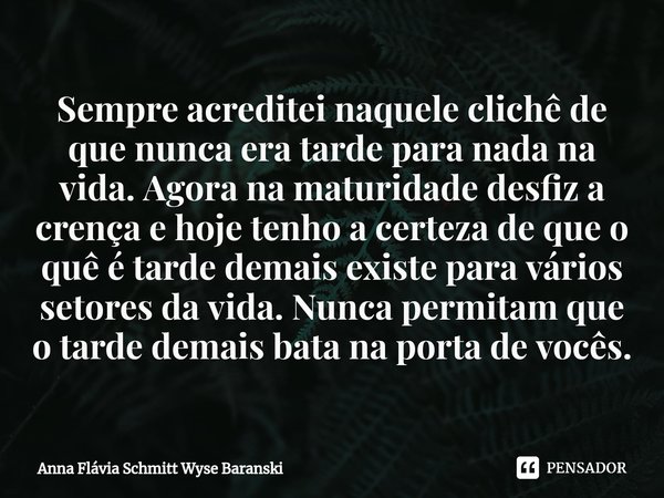 ⁠Sempre acreditei naquele clichê de que nunca era tarde para nada na vida. Agora na maturidade desfiz a crença e hoje tenho a certeza de que o quê é tarde demai... Frase de Anna Flávia Schmitt Wyse Baranski.