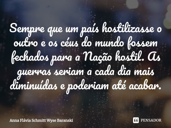 ⁠Sempre que um país hostilizasse o outro e os céus do mundo fossem fechados para a Nação hostil. As guerras seriam a cada dia mais diminuídas e poderiam até aca... Frase de Anna Flávia Schmitt Wyse Baranski.