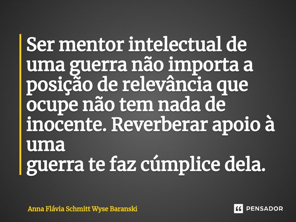 ⁠Ser mentor intelectual de uma guerra não importa a posição de relevância que ocupe não tem nada de inocente. Reverberar apoio à uma guerra te faz cúmplice dela... Frase de Anna Flávia Schmitt Wyse Baranski.