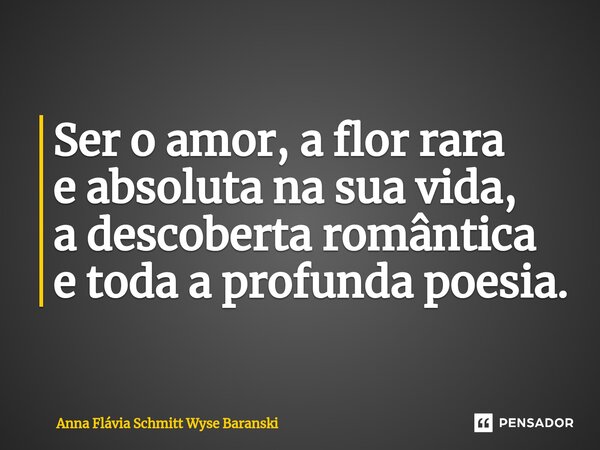 ⁠Ser o amor, a flor rara e absoluta na sua vida, a descoberta romântica e toda a profunda poesia.... Frase de Anna Flávia Schmitt Wyse Baranski.