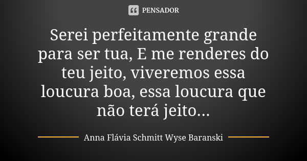 Serei perfeitamente grande para ser tua, E me renderes do teu jeito, viveremos essa loucura boa, essa loucura que não terá jeito...... Frase de Anna Flávia Schmitt Wyse Baranski.