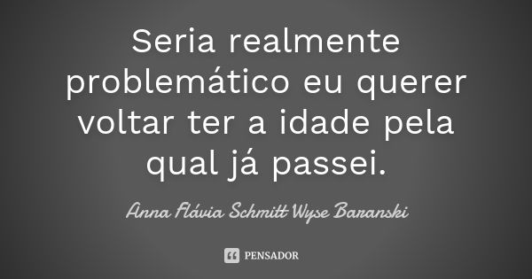 Seria realmente problemático eu querer voltar ter a idade pela qual já passei.... Frase de Anna Flávia Schmitt Wyse Baranski.