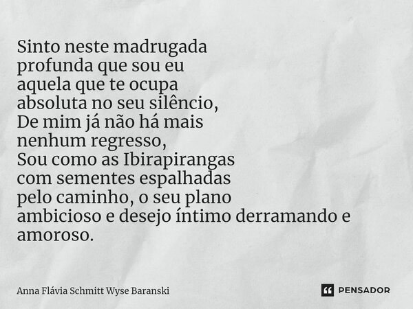 Sinto neste madrugada profunda que sou eu aquela que te ocupa absoluta no seu silêncio, De mim já não há mais nenhum regresso, Sou como as Ibirapirangas com sem... Frase de Anna Flávia Schmitt Wyse Baranski.