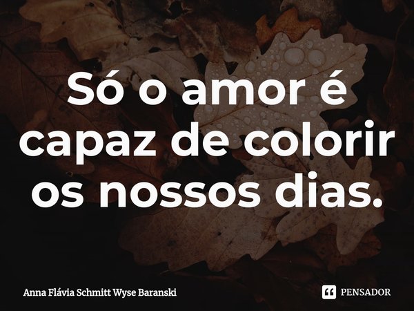 ⁠Só o amor é capaz de colorir os nossos dias.... Frase de Anna Flávia Schmitt Wyse Baranski.