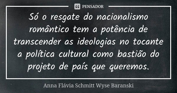 Só o resgate do nacionalismo romântico tem a potência de transcender as ideologias no tocante a política cultural como bastião do projeto de país que queremos.... Frase de Anna Flávia Schmitt Wyse Baranski.