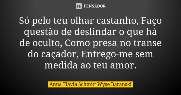 Só pelo teu olhar castanho, Faço questão de deslindar o que há de oculto, Como presa no transe do caçador, Entrego-me sem medida ao teu amor.... Frase de Anna Flávia Schmitt Wyse Baranski.