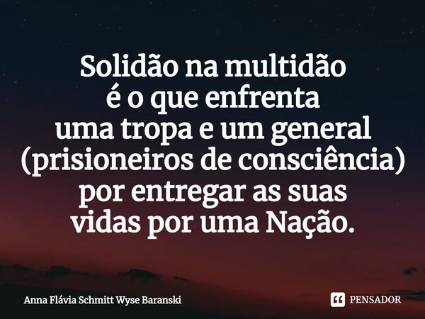 ⁠Solidão na multidão é o que enfrenta uma tropa e um general (prisioneiros de consciência) por entregar as suas vidas por uma Nação.... Frase de Anna Flávia Schmitt Wyse Baranski.