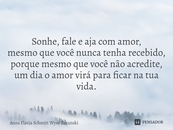 ⁠Sonhe, fale e aja com amor,
mesmo que você nunca tenha recebido,
porque mesmo que você não acredite,
um dia o amor virá para ficar na tua vida.... Frase de Anna Flávia Schmitt Wyse Baranski.