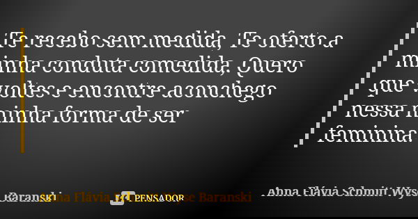 Te recebo sem medida, Te oferto a minha conduta comedida, Quero que voltes e encontre aconchego nessa minha forma de ser feminina.... Frase de Anna Flávia Schmitt Wyse Baranski.