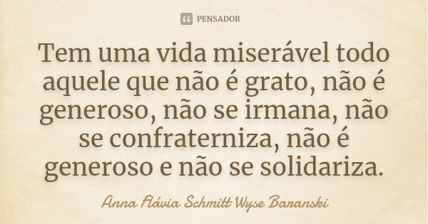 Tem uma vida miserável todo aquele que não é grato, não é generoso, não se irmana, não se confraterniza, não é generoso e não se solidariza.... Frase de Anna Flávia Schmitt Wyse Baranski.