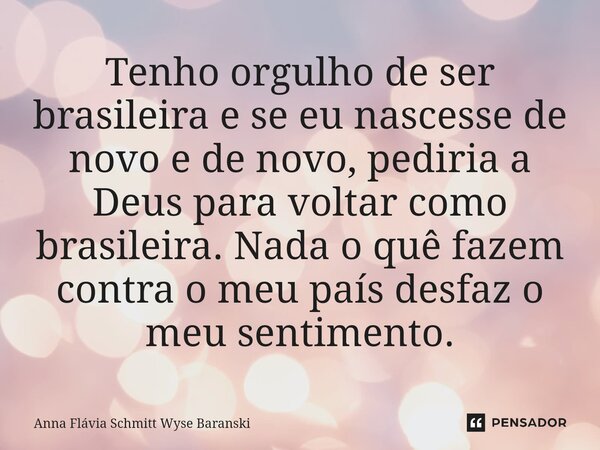 ⁠Tenho orgulho de ser brasileira e se eu nascesse de novo e de novo, pediria a Deus para voltar como brasileira. Nada o quê fazem contra o meu país desfaz o meu... Frase de Anna Flávia Schmitt Wyse Baranski.