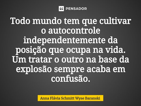 ⁠Todo mundo tem que cultivar o autocontrole independentemente da posição que ocupa na vida. Um tratar o outro na base da explosão sempre acaba em confusão.... Frase de Anna Flávia Schmitt Wyse Baranski.