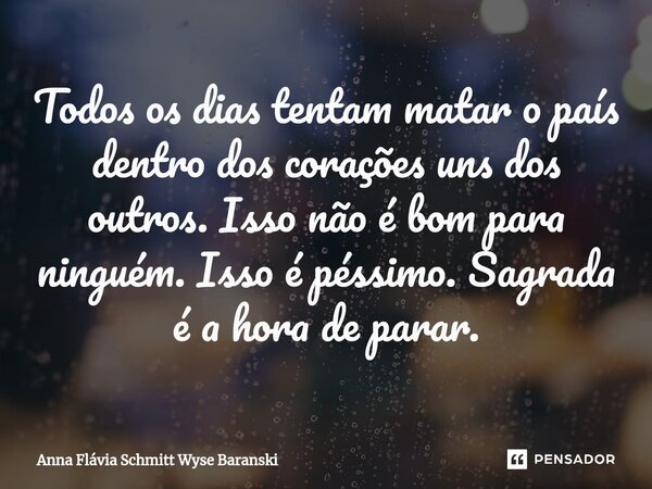 ⁠Todos os dias tentam matar o país dentro dos corações uns dos outros. Isso não é bom para ninguém. Isso é péssimo. Sagrada é a hora de parar.... Frase de Anna Flávia Schmitt Wyse Baranski.