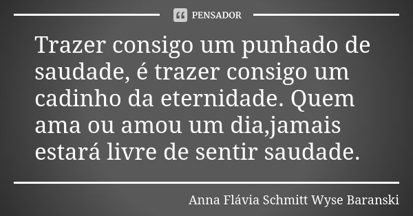 Trazer consigo um punhado de saudade, é trazer consigo um cadinho da eternidade. Quem ama ou amou um dia,jamais estará livre de sentir saudade.... Frase de Anna Flávia Schmitt Wyse Baranski.