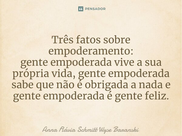 ⁠Três fatos sobre empoderamento: gente empoderada vive a sua própria vida, gente empoderada sabe que não é obrigada a nada e gente empoderada é gente feliz.... Frase de Anna Flávia Schmitt Wyse Baranski.