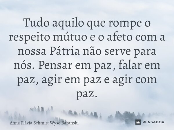 ⁠Tudo aquilo que rompe o respeito mútuo e o afeto com a nossa Pátria não serve para nós. Pensar em paz, falar em paz, agir em paz e agir com paz.... Frase de Anna Flávia Schmitt Wyse Baranski.