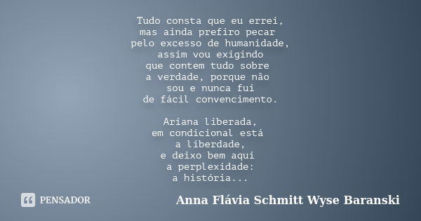 Tudo consta que eu errei, mas ainda prefiro pecar pelo excesso de humanidade, assim vou exigindo que contem tudo sobre a verdade, porque não sou e nunca fui de ... Frase de Anna Flávia Schmitt Wyse Baranski.