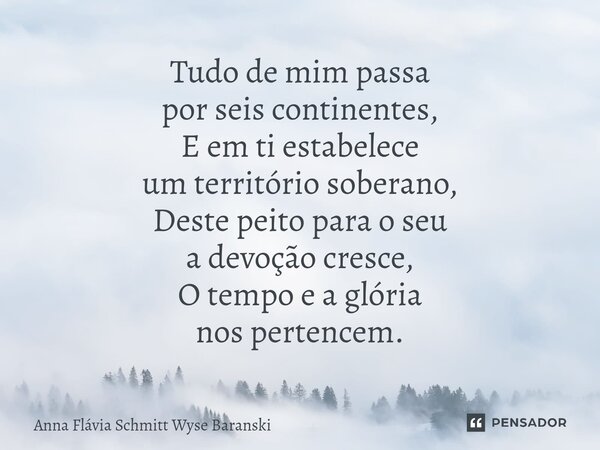 ⁠Tudo de mim passa por seis continentes, E em ti estabelece um território soberano, Deste peito para o seu a devoção cresce, O tempo e a glória nos pertencem.... Frase de Anna Flávia Schmitt Wyse Baranski.