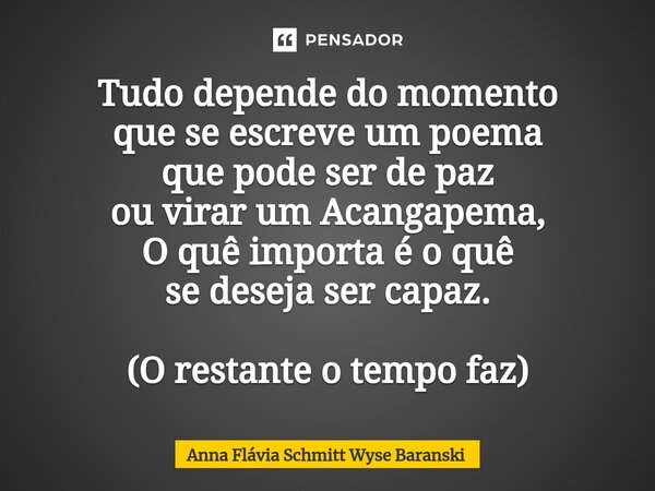 ⁠Tudo depende do momento que se escreve um poema que pode ser de paz ou virar um Acangapema, O quê importa é o quê se deseja ser capaz. (O restante o tempo faz)... Frase de Anna Flávia Schmitt Wyse Baranski.