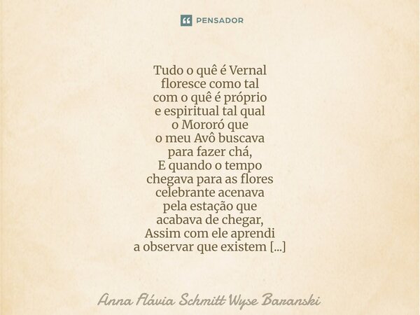 ⁠Tudo o quê é Vernal floresce como tal com o quê é próprio e espiritual tal qual o Mororó que o meu Avô buscava para fazer chá, E quando o tempo chegava para as... Frase de Anna Flávia Schmitt Wyse Baranski.