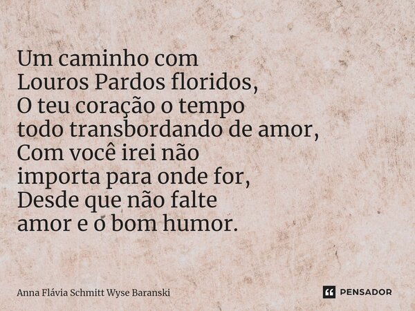 ⁠Um caminho com Louros Pardos floridos, O teu coração o tempo todo transbordando de amor, Com você irei não importa para onde for, Desde que não falte amor e o ... Frase de Anna Flávia Schmitt Wyse Baranski.