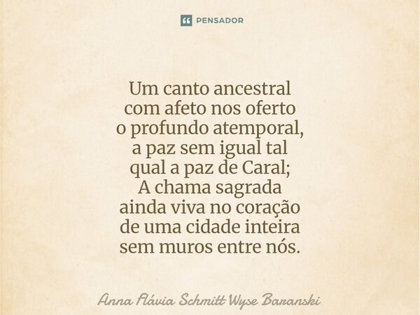 ⁠Um canto ancestral com afeto nos oferto o profundo atemporal, a paz sem igual tal qual a paz de Caral; A chama sagrada ainda viva no coração de uma cidade inte... Frase de Anna Flávia Schmitt Wyse Baranski.