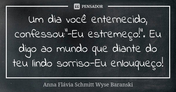 Um dia você enternecido, confessou:"-Eu estremeço!". Eu digo ao mundo que diante do teu lindo sorriso:-Eu enlouqueço!... Frase de Anna Flávia Schmitt Wyse Baranski.