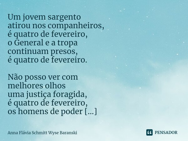 ⁠Um jovem sargento atirou nos companheiros, é quatro de fevereiro, o General e a tropa continuam presos, é quatro de fevereiro. Não posso ver com melhores olhos... Frase de Anna Flávia Schmitt Wyse Baranski.