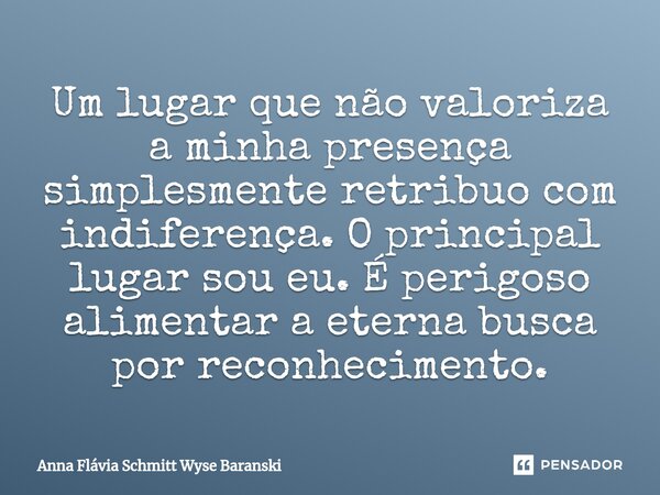⁠Um lugar que não valoriza a minha presença simplesmente retribuo com indiferença. O principal lugar sou eu. É perigoso alimentar a eterna busca por reconhecime... Frase de Anna Flávia Schmitt Wyse Baranski.