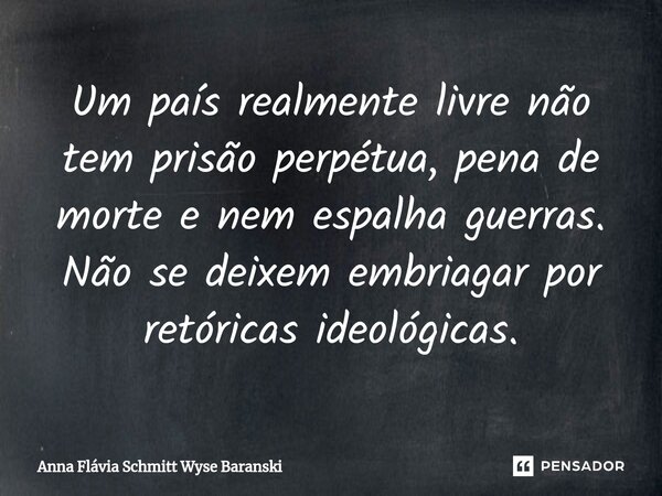 ⁠Um país realmente livre não tem prisão perpétua, pena de morte e nem espalha guerras. Não se deixem embriagar por retóricas ideológicas.... Frase de Anna Flávia Schmitt Wyse Baranski.