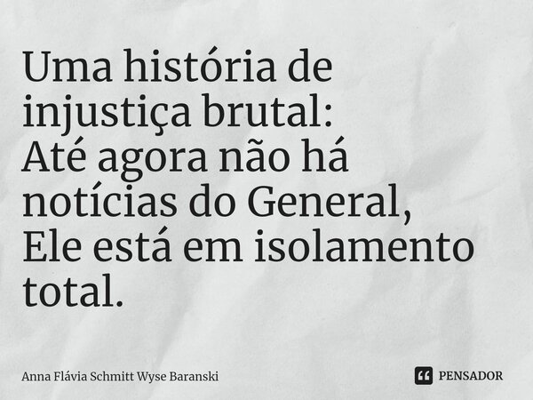 ⁠Uma história de injustiça brutal: Até agora não há notícias do General, Ele está em isolamento total.... Frase de Anna Flávia Schmitt Wyse Baranski.